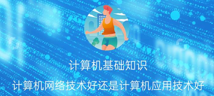 计算机基础知识 计算机网络技术好还是计算机应用技术好？